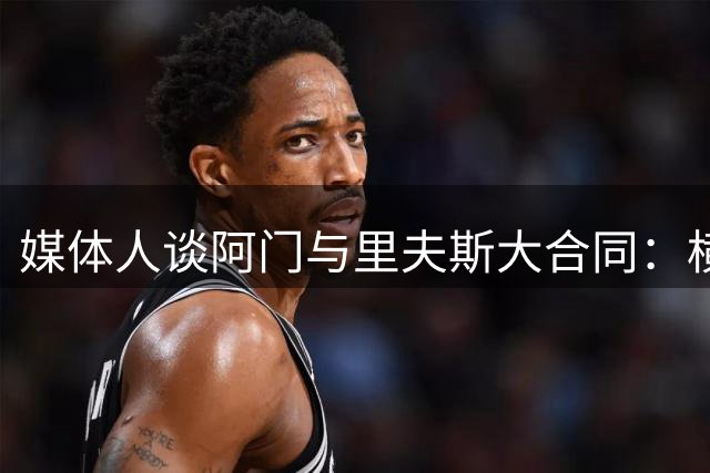 媒体人谈阿门与里夫斯大合同：横向对比更显价值
